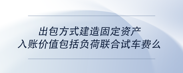 中級會計出包方式建造固定資產(chǎn)入賬價值包括負(fù)荷聯(lián)合試車費么