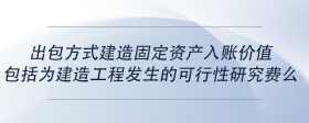 出包方式建造固定資產(chǎn)入賬價值包括為建造工程發(fā)生的可行性研究費么