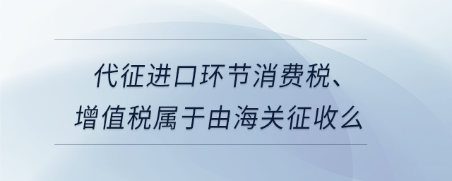 代征進(jìn)口環(huán)節(jié)消費(fèi)稅、增值稅屬于由海關(guān)征收么