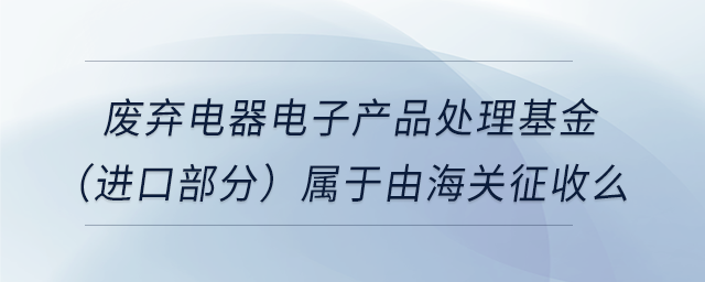 廢棄電器電子產(chǎn)品處理基金（進(jìn)口部分）屬于由海關(guān)征收么