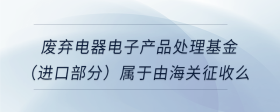 廢棄電器電子產(chǎn)品處理基金（進(jìn)口部分）屬于由海關(guān)征收么