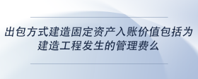 出包方式建造固定資產(chǎn)入賬價(jià)值包括為建造工程發(fā)生的管理費(fèi)么