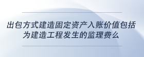 出包方式建造固定資產(chǎn)入賬價(jià)值包括為建造工程發(fā)生的監(jiān)理費(fèi)么