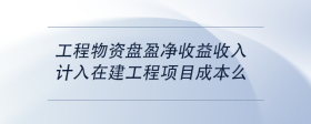 工程物資盤盈凈收益收入計(jì)入在建工程項(xiàng)目成本么