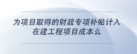 為項(xiàng)目取得的財(cái)政專項(xiàng)補(bǔ)貼計(jì)入在建工程項(xiàng)目成本么