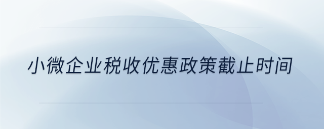 小微企業(yè)稅收優(yōu)惠政策截止時(shí)間
