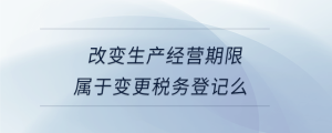 改變生產(chǎn)經(jīng)營(yíng)期限屬于變更稅務(wù)登記么