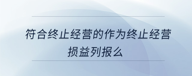 符合終止經(jīng)營的作為終止經(jīng)營損益列報(bào)么