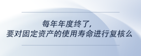 每年年度終了，要對固定資產(chǎn)的使用壽命進行復核么