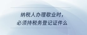 納稅人辦理歇業(yè)時，必須持稅務(wù)登記證件么