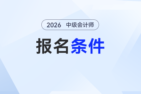中級會計證書報考條件有哪些？工作年限怎么計算？