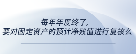 每年年度終了，要對(duì)固定資產(chǎn)的預(yù)計(jì)凈殘值進(jìn)行復(fù)核么