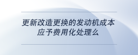 更新改造更換的發(fā)動(dòng)機(jī)成本，應(yīng)予費(fèi)用化處理么