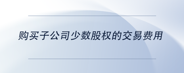 中級(jí)會(huì)計(jì)購(gòu)買(mǎi)子公司少數(shù)股權(quán)的交易費(fèi)用