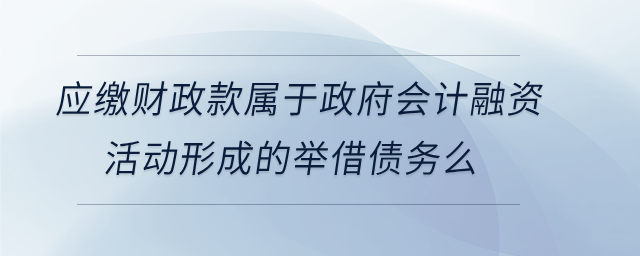 應(yīng)繳財政款屬于政府會計融資活動形成的舉借債務(wù)么