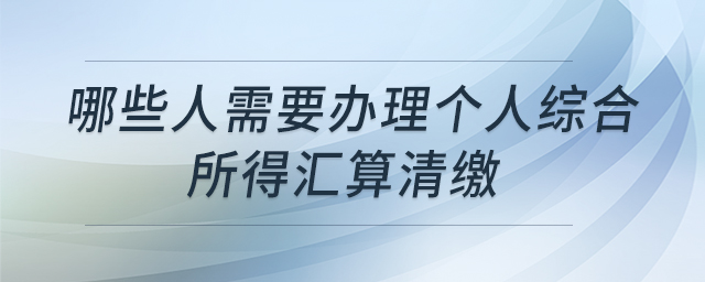 哪些人需要辦理個人綜合所得匯算清繳
