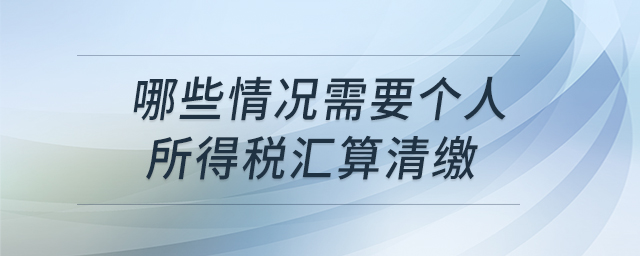 哪些情況需要個(gè)人所得稅匯算清繳