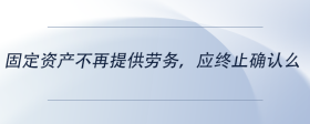 固定資產(chǎn)不再提供勞務(wù)，應(yīng)終止確認(rèn)么