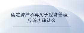 固定資產(chǎn)不再用于經(jīng)營管理，應(yīng)終止確認(rèn)么