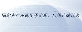 固定資產(chǎn)不再用于出租，應(yīng)終止確認(rèn)么