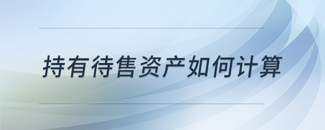 持有待售資產(chǎn)如何計(jì)算