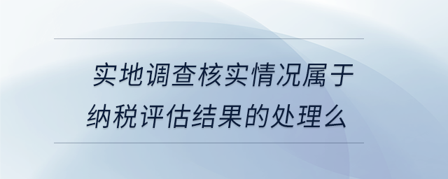 實地調(diào)查核實情況屬于納稅評估結(jié)果的處理么
