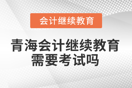2025年青海會(huì)計(jì)繼續(xù)教育需要考試嗎？