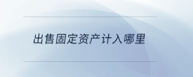 出售固定資產(chǎn)計(jì)入哪里