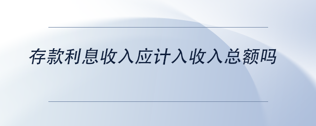 中級會計存款利息收入應(yīng)計入收入總額嗎