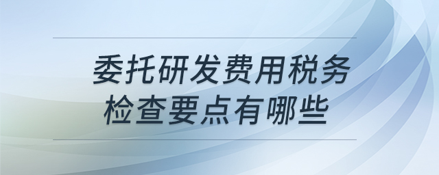 委托研發(fā)費(fèi)用稅務(wù)檢查要點(diǎn)有哪些