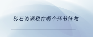 砂石資源稅在哪個環(huán)節(jié)征收