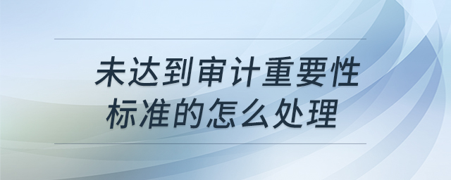 未達(dá)到審計(jì)重要性標(biāo)準(zhǔn)的怎么處理