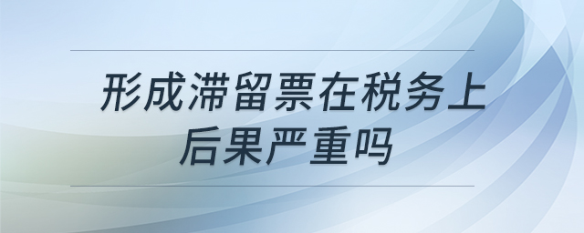 形成滯留票在稅務(wù)上后果嚴(yán)重嗎