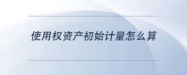 使用權(quán)資產(chǎn)初始計量怎么算