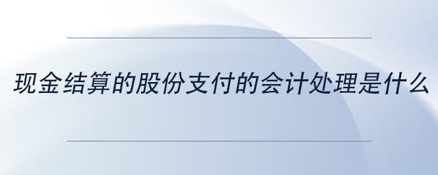 現(xiàn)金結(jié)算的股份支付的會(huì)計(jì)處理是什么