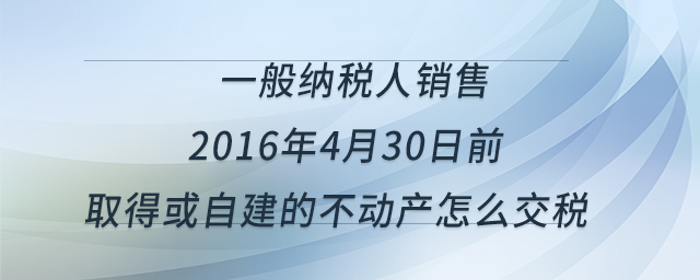 一般納稅人銷售2016年4月30日前取得或自建的不動(dòng)產(chǎn)怎么交稅？