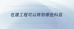 在建工程可以轉(zhuǎn)到哪些科目