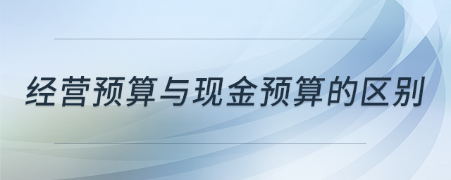 經(jīng)營(yíng)預(yù)算與現(xiàn)金預(yù)算的區(qū)別