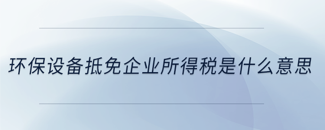 環(huán)保設(shè)備抵免企業(yè)所得稅是什么意思