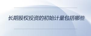 長期股權(quán)投資的初始計量包括哪些