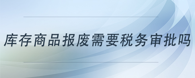 庫(kù)存商品報(bào)廢需要稅務(wù)審批嗎