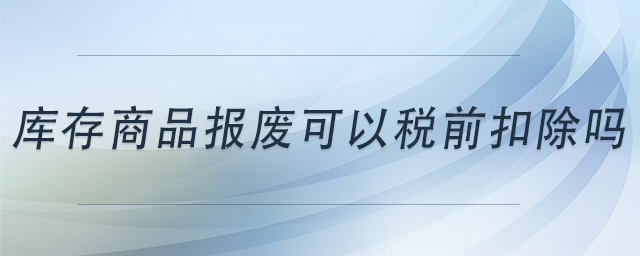 庫存商品報廢可以稅前扣除嗎