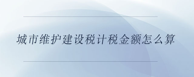 城市維護(hù)建設(shè)稅計稅金額怎么算